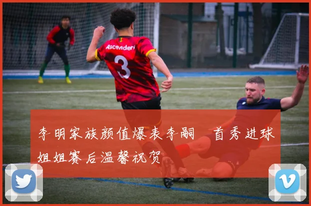 李明家族颜值爆表李嗣镕首秀进球姐姐赛后温馨祝贺