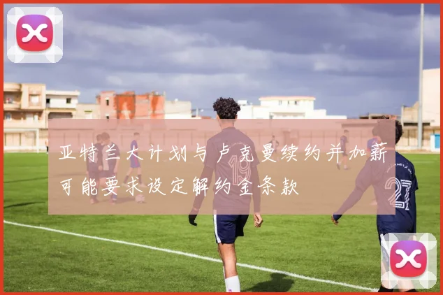 亚特兰大计划与卢克曼续约并加薪可能要求设定解约金条款
