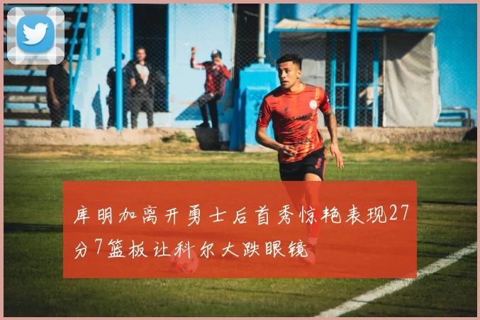 库明加离开勇士后首秀惊艳表现27分7篮板让科尔大跌眼镜
