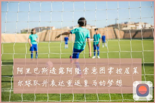 阿里巴斯透露阿隆索意图掌控居莱尔球队并表达重返皇马的梦想