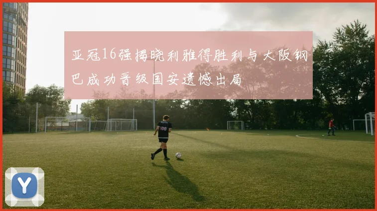 亚冠16强揭晓利雅得胜利与大阪钢巴成功晋级国安遗憾出局