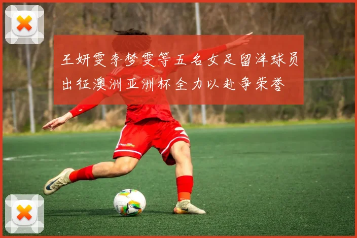 王妍雯李梦雯等五名女足留洋球员出征澳洲亚洲杯全力以赴争荣誉