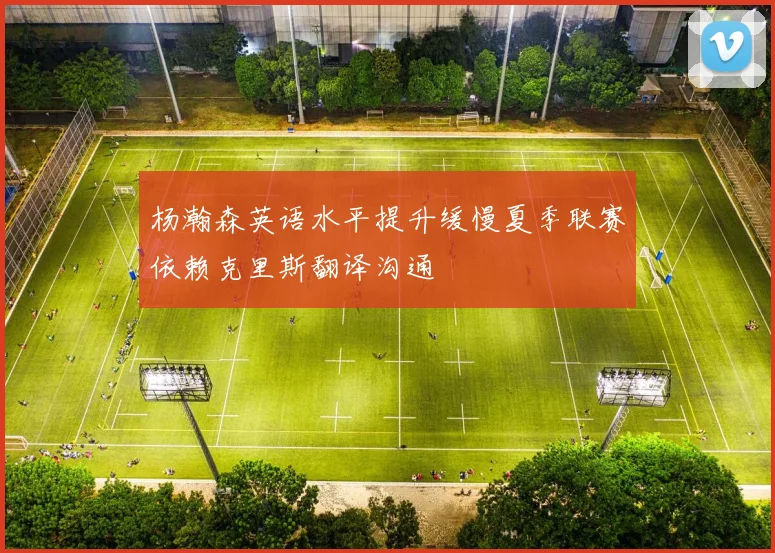 杨瀚森英语水平提升缓慢夏季联赛依赖克里斯翻译沟通