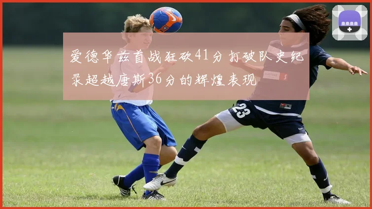 爱德华兹首战狂砍41分打破队史纪录超越唐斯36分的辉煌表现