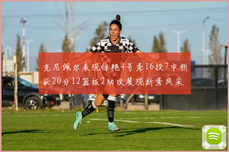 克尼佩尔表现惊艳4号秀16投7中斩获20分12篮板2助攻展现新秀风采