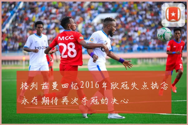 格列兹曼回忆2016年欧冠失点执念永存期待再次夺冠的决心