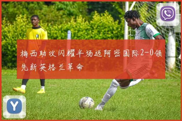 梅西助攻闪耀半场迈阿密国际2-0领先新英格兰革命