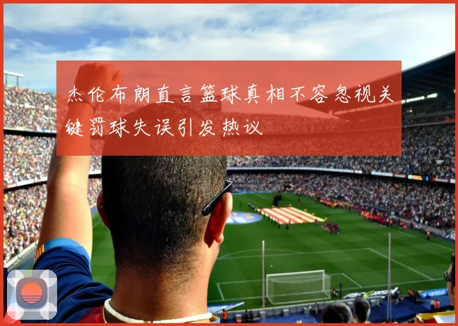 杰伦布朗直言篮球真相不容忽视关键罚球失误引发热议