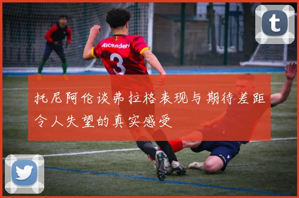 托尼阿伦谈弗拉格表现与期待差距令人失望的真实感受