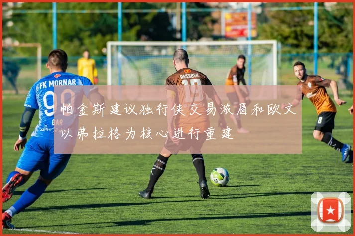 帕金斯建议独行侠交易浓眉和欧文以弗拉格为核心进行重建