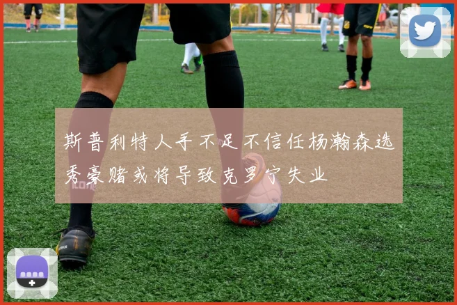 斯普利特人手不足不信任杨瀚森选秀豪赌或将导致克罗宁失业