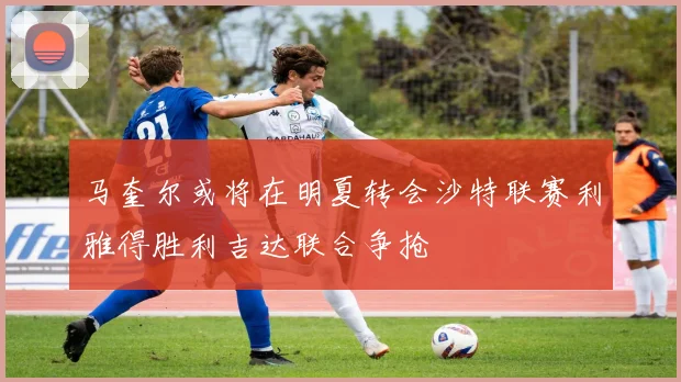 马奎尔或将在明夏转会沙特联赛利雅得胜利吉达联合争抢