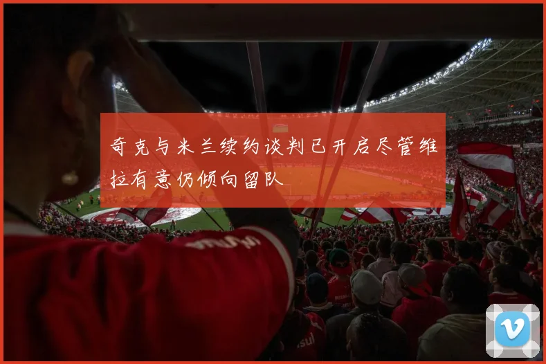 奇克与米兰续约谈判已开启尽管维拉有意仍倾向留队