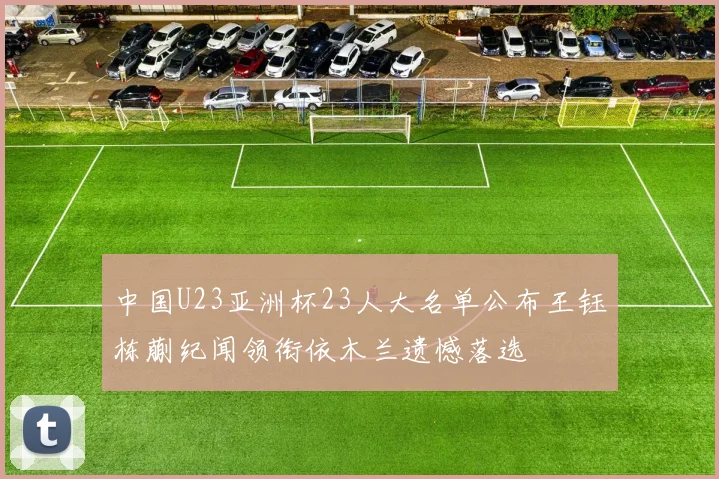 中国U23亚洲杯23人大名单公布王钰栋蒯纪闻领衔依木兰遗憾落选