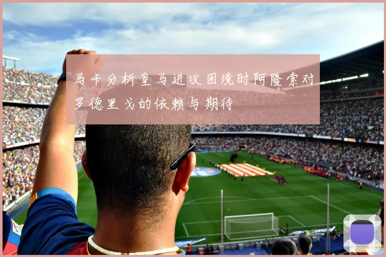 马卡分析皇马进攻困境时阿隆索对罗德里戈的依赖与期待