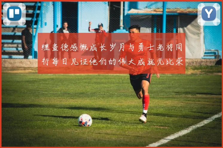 理查德感慨成长岁月与勇士老将同行每日见证他们的伟大成就无比荣幸