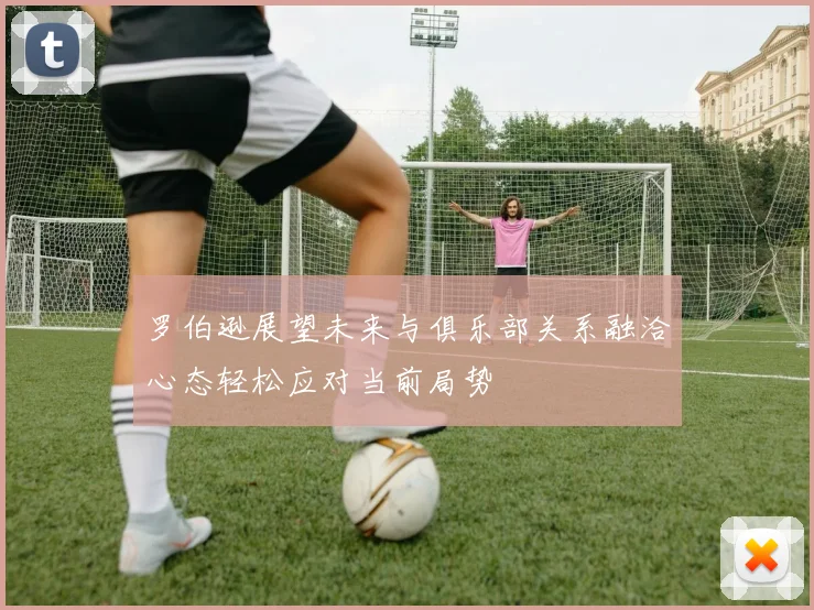 罗伯逊展望未来与俱乐部关系融洽心态轻松应对当前局势