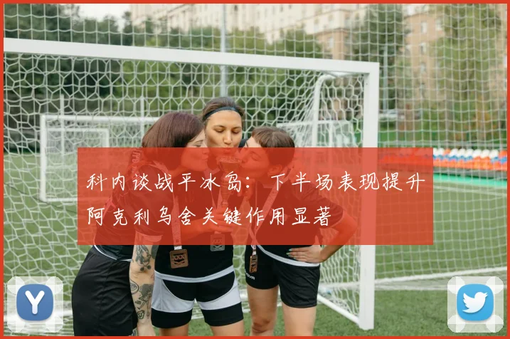 科内谈战平冰岛：下半场表现提升阿克利乌舍关键作用显著