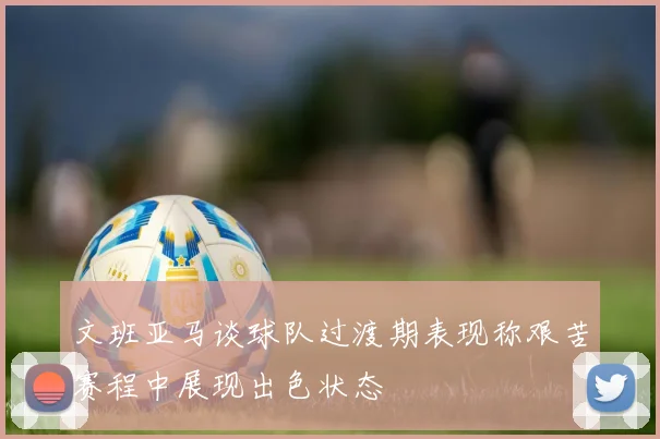 文班亚马谈球队过渡期表现称艰苦赛程中展现出色状态