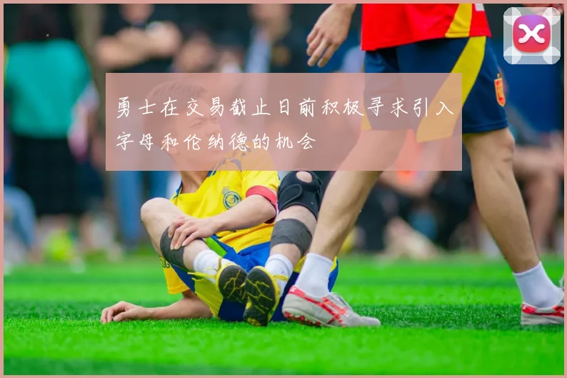 勇士在交易截止日前积极寻求引入字母和伦纳德的机会