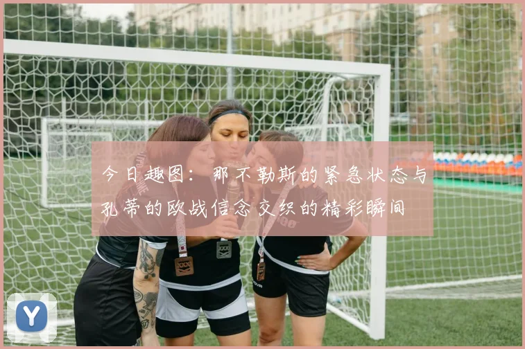 今日趣图：那不勒斯的紧急状态与孔蒂的欧战信念交织的精彩瞬间