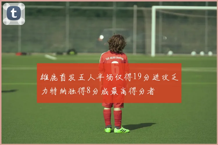 雄鹿首发五人半场仅得19分进攻乏力特纳独得8分成最高得分者