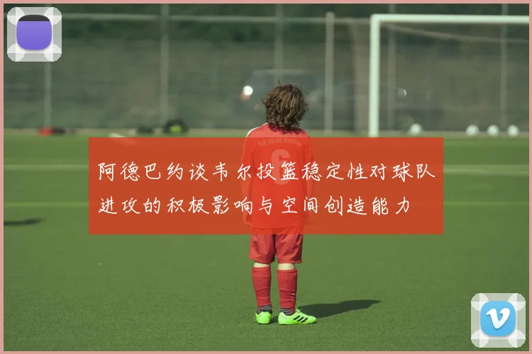 阿德巴约谈韦尔投篮稳定性对球队进攻的积极影响与空间创造能力