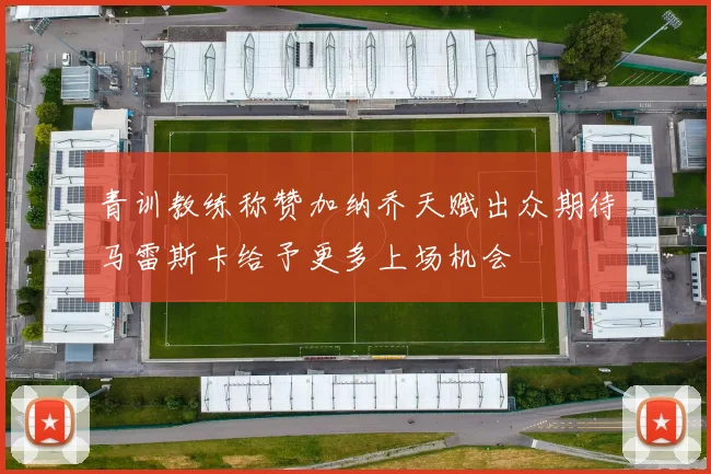 青训教练称赞加纳乔天赋出众期待马雷斯卡给予更多上场机会