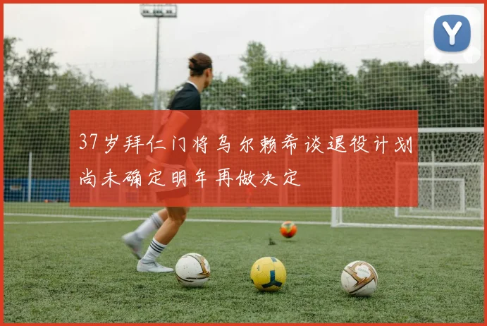 37岁拜仁门将乌尔赖希谈退役计划尚未确定明年再做决定