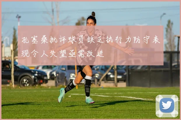 孔塞桑批评球员缺乏执行力防守表现令人失望亟需改进