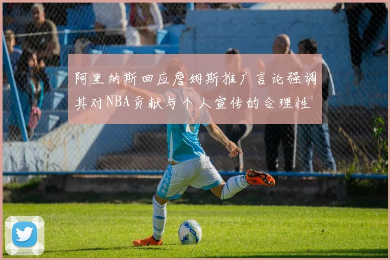 阿里纳斯回应詹姆斯推广言论强调其对NBA贡献与个人宣传的合理性