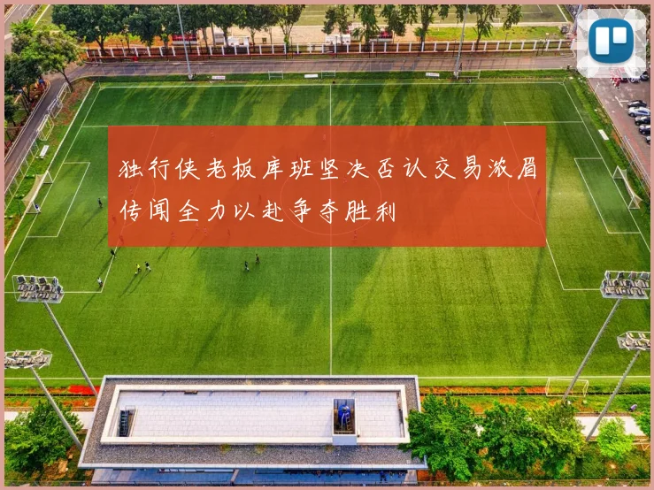 独行侠老板库班坚决否认交易浓眉传闻全力以赴争夺胜利