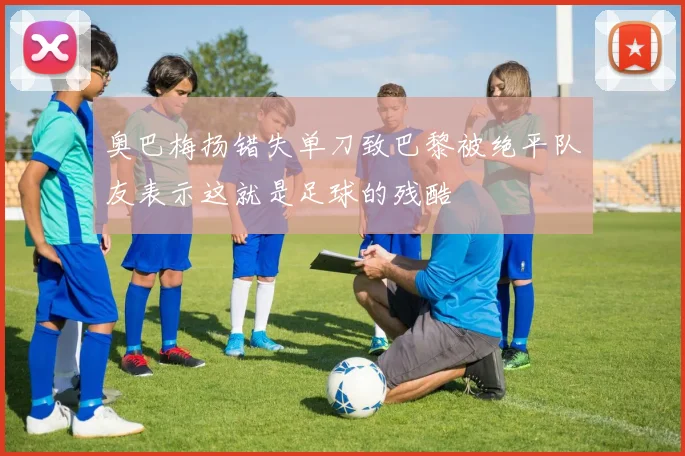 奥巴梅扬错失单刀致巴黎被绝平队友表示这就是足球的残酷